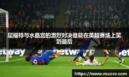 屈福特与水晶宫的激烈对决谁能在英超赛场上笑到最后