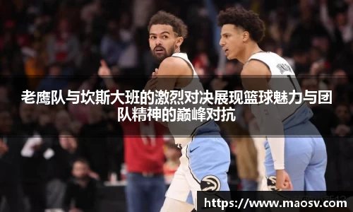 老鹰队与坎斯大班的激烈对决展现篮球魅力与团队精神的巅峰对抗